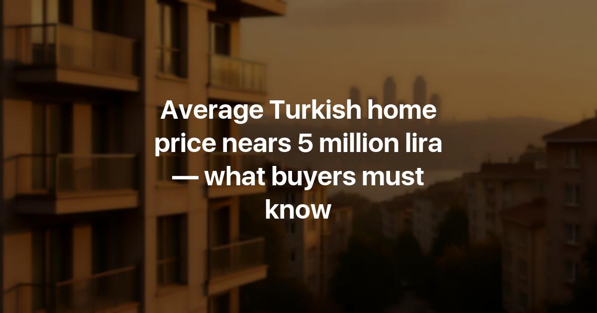 Average Turkish home price nears 5 million lira — what buyers must know ...